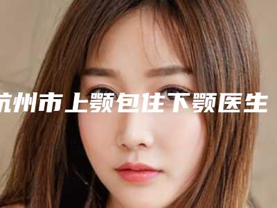 杭州市上颚包住下颚医生排名榜前十佳超赞-马贺医生为您的整形增添更多保障