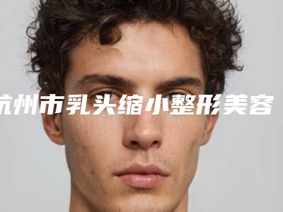 杭州市乳头缩小整形美容科价格表2025收费均价(近6个月均价为:35000元)