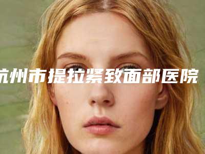 杭州市提拉紧致面部医院上榜清单前十佳深入了解-杭州海美高医疗美容诊所