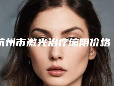 杭州市激光治疗缩阴价格价位表2025获取-杭州市激光治疗缩阴一般多少钱一次