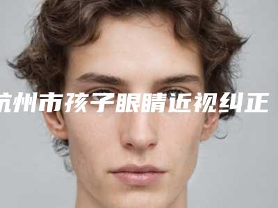 杭州市孩子眼睛近视纠正医院排名榜_严选七家实力口碑均在线正规医院-杭州初辰熙医疗美容