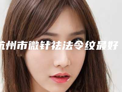 杭州市微针祛法令纹最好的医院是哪家(杭州芯美昕医疗美容整形排行榜前三)