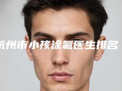 杭州市小孩涂氟医生排名榜前十名哪个技术好-杭州市小孩涂氟口腔医生