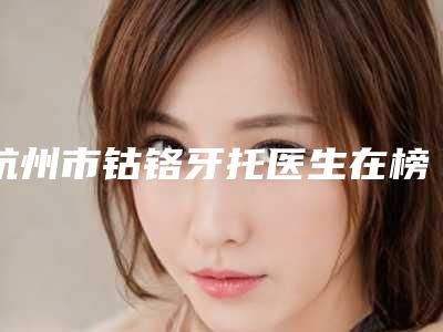 杭州市钴铬牙托医生在榜名单top10强专业筛选-杭州市胡承林口腔医生
