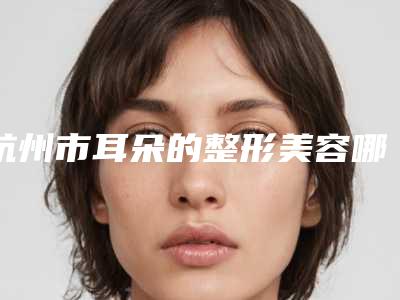 杭州市耳朵的整形美容哪个整形医院好(杭州菁漾美容诊所分析哪个效果更好)