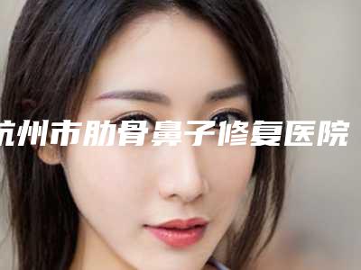 杭州市肋骨鼻子修复医院在榜名单前十佳大全(杭州市肋骨鼻子修复整形医院)