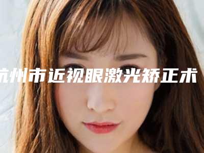 杭州市近视眼激光矫正术费用表明细抢先一览(近视眼激光矫正术均价为:11757元)