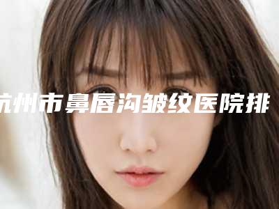 杭州市鼻唇沟皱纹医院排名榜前十佳整形技术哪家好-杭州清沐美容整形价格收费合理化