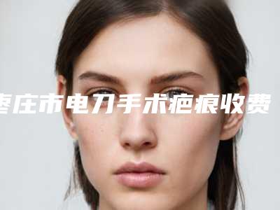 枣庄市电刀手术疤痕收费标准2025年全新-枣庄市电刀手术疤痕术费用如何