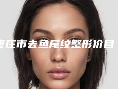 枣庄市去鱼尾纹整形价目表曝光_全新展示-枣庄市去鱼尾纹整形手术费用如何呢