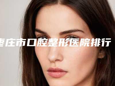 枣庄市口腔整形医院排行前十位哪家性价比高(枣庄市口腔整形口腔医院领先榜一)