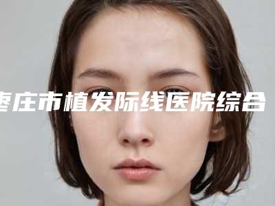 枣庄市植发际线医院综合实力前十强口碑排名排行名单(枣庄市植发际线整形医院)