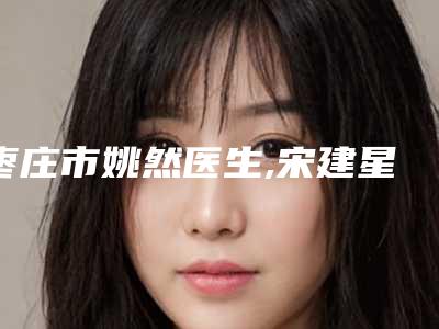 枣庄市姚然医生,宋建星医生那个好-宋建星医师正规资质_口碑实力机构_一键直达