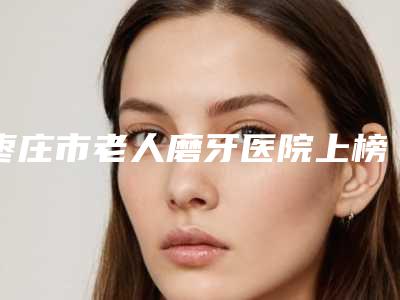 枣庄市老人磨牙医院上榜清单前十强哪家靠谱(枣庄市老人磨牙口腔医院雄踞前三)