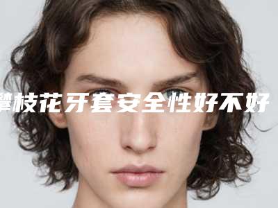 攀枝花牙套安全性好不好(攀枝花牙套用什么样方法最安全)