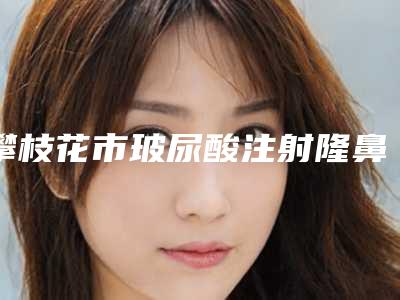 攀枝花市玻尿酸注射隆鼻术医生排名前六榜单-价格费用明细等一一展现-攀枝花市曹阳整形医生