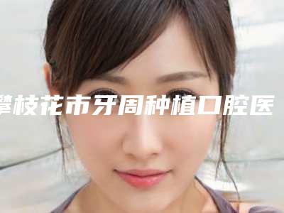 攀枝花市牙周种植口腔医生上榜清单前十强好评多多-攀枝花市牙周种植医生专科医生且收费不贵