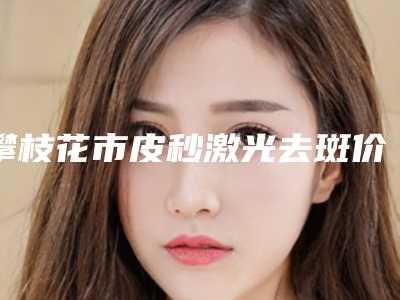 攀枝花市皮秒激光去斑价格表项目在线查询-攀枝花市皮秒激光去斑术费用贵吗