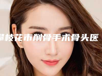 攀枝花市削骨手术骨头医生排名榜top10鲜有汇总-攀枝花市吴雪林整形医生效果太绝了