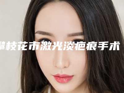 攀枝花市激光淡疤痕手术价目表热门项目-攀枝花市激光淡疤痕手术费用大约多少钱