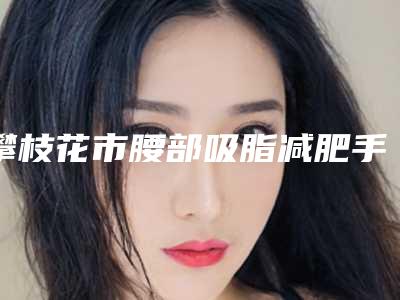 攀枝花市腰部吸脂减肥手术医院在榜名单专家真不错-攀枝花市腰部吸脂减肥手术整形医院