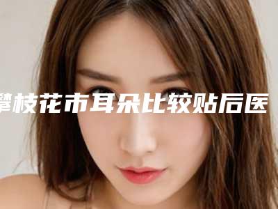 攀枝花市耳朵比较贴后医院top10强排行榜最新公示(攀枝花市耳朵比较贴后整形医院)