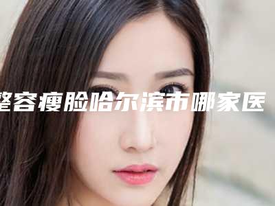 整容瘦脸哈尔滨市哪家医院好(哈尔滨医大四院美容科看谁更胜一筹)