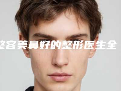 整容美鼻好的整形医生全国:整容美鼻医生前50佳一网打尽