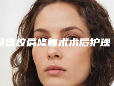整容纹眉修复术术后护理-整容纹眉术之后要怎么护理