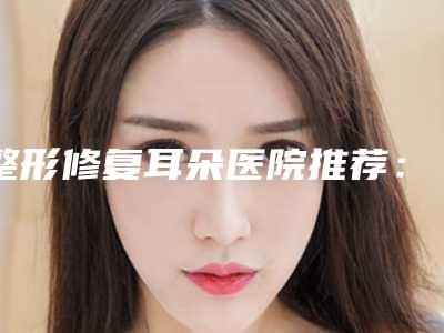 整形修复耳朵医院推荐:修复耳朵医院前20公布