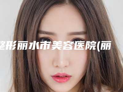 整形丽水市美容医院(丽水市人民医院私立医美价格更到位)
