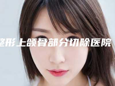 整形上颌骨部分切除医院推荐:上颌骨部分切除医院前30名口碑名单发布