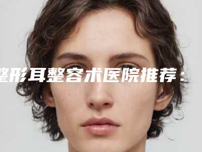 整形耳整容术医院推荐:耳整容术医院前30名近期公布