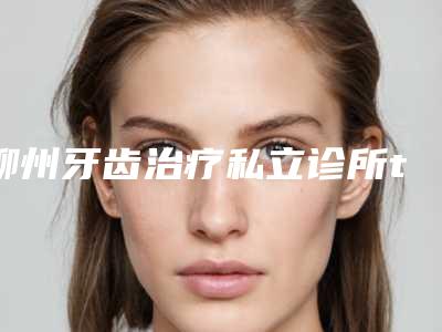 柳州牙齿治疗私立诊所top10,柳州来宾永洁口腔医院领衔榜单,第四名备受爱美人士喜爱!