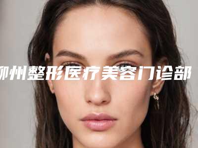 柳州整形医疗美容门诊部价格表透明一览-柳州市整形医院