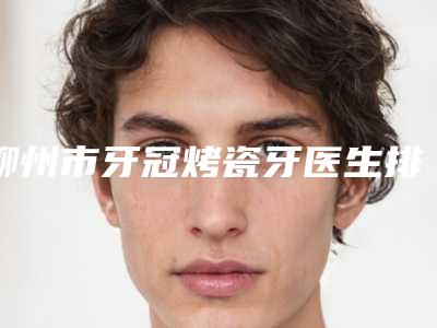 柳州市牙冠烤瓷牙医生排名榜前10名一手掌握-柳州市牙冠烤瓷牙口腔医生