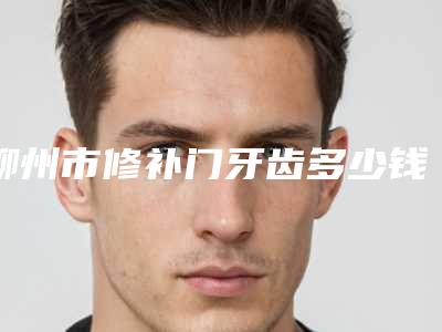 柳州市修补门牙齿多少钱-柳州市修补门牙齿医院上榜清单前十强权威医生评测