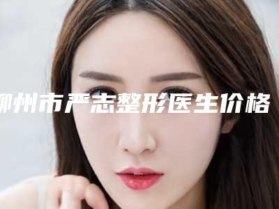 柳州市严志整形医生价格(费用)清单全面全面曝光2025