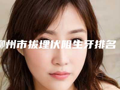 柳州市拔埋伏阻生牙排名前十佳抢先看-柳州市拔埋伏阻生牙口腔医生
