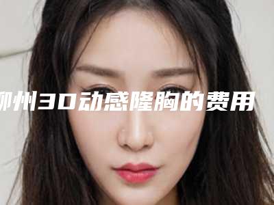 柳州3D动感隆胸的费用怎么样_柳州3D动感隆胸费用要多少钱