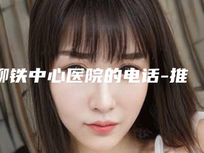 柳铁中心医院的电话-推荐林嘉昕医生,秦鸿志医生