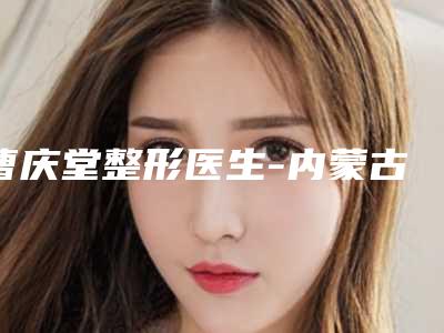曹庆堂整形医生-内蒙古医学院第四附属医院曹庆堂医师压轴亮相，欢迎品鉴