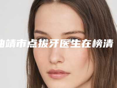 曲靖市点拔牙医生在榜清单前十名单精选如下-曲靖市张广俊口腔医生