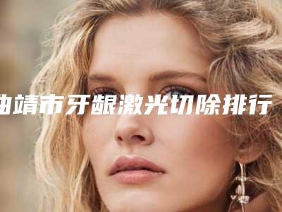 曲靖市牙龈激光切除排行新版汇总-曲靖市牙龈激光切除口腔医生