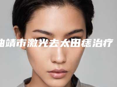 曲靖市激光去太田痣治疗医生排行榜top10强公立推荐-曲靖市激光去太田痣治疗整形医生