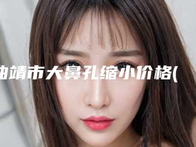 曲靖市大鼻孔缩小价格(价目)完整新鲜出炉-曲靖市大鼻孔缩小均价为5029元