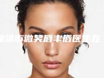 曲靖市微笑唇丰唇医生在榜清单top10强名单敲定-龚平医生专家靠谱有实力_放心选