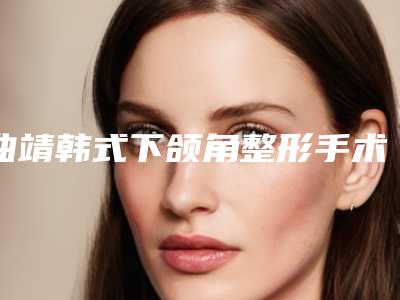 曲靖韩式下颌角整形手术一般价格是多少