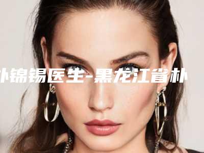 朴锦锡医生-黑龙江省朴锦锡整形专家各自技术特点解析