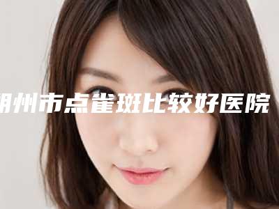 朔州市点雀斑比较好医院(朔州华纹绣微整形美容机构技术特色价格大不一样)